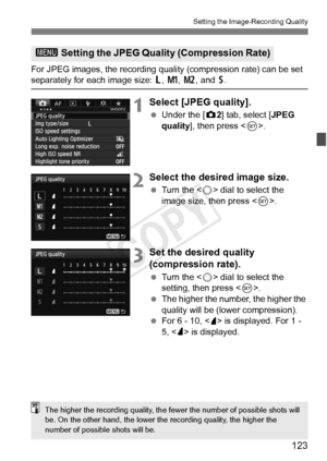 Page 123123
Setting the Image-Recording Quality
For JPEG images, the recording quality (compression rate) can be set separately for each image size: 3, H , 5 , and  6.
1Select [JPEG quality].
  Under the [ z2] tab, select [JPEG 
quality ], then press < 0>.
2Select the desired image size.
  Turn the < 5> dial to select the 
image size, then press < 0>.
3Set the desired quality 
(compression rate).
  Turn the < 5> dial to select the 
setting, then press < 0>.
  The higher the number, the higher the 
quality will...