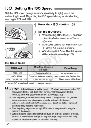 Page 124124
Set the ISO speed (image sensor’s sensitivity to light) to suit the 
ambient light level. Regarding the ISO speed during movie shooting, 
see pages 224 and 226.
1Press the  button. (9 )
2Set the ISO speed.
 While looking at the top LCD panel or 
in the viewfinder, turn the < 6> or 
< 5 > dial.
  ISO speed can be set within ISO 100 
- 51200 in 1/3-stop increments.
 
“A” indicates ISO Au to. The ISO speed 
will be set automatically (p.125).
ISO Speed Guide
* Higher ISO speeds will re sult in grainier...