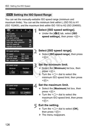 Page 126126
i: Setting the ISO Speed
You can set the manually-settable ISO speed range (minimum and 
maximum limits). You can set the mini mum limit within L (ISO 50) to H1 
(ISO 102400), and the maximum limit wi thin ISO 100 to H2 (ISO 204800).
1Select [ISO speed settings].
 Under the [ z2] tab, select [ISO 
speed settings], then press < 0>.
2Select [ISO speed range].
  Select [ ISO speed range ], then press 
< 0 >.
3Set the minimum limit.
  Select the [ Minimum] list box, then 
press < 0>.
  Turn the < 5> dial...