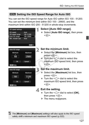 Page 127127
i: Setting the ISO Speed
You can set the ISO speed range for  Auto ISO within ISO 100 - 51200. 
You can set the minimum limit within ISO 100 - 25600, and the 
maximum limit within ISO 200 -  51200 in whole-stop increments.
1Select [Auto ISO range].
 Select [Auto ISO range ], then press 
< 0 >.
2Set the minimum limit.
  Select the [ Minimum] list box, then 
press < 0>.
  Turn the < 5> dial to select the 
minimum ISO speed limit, then press 
< 0 >.
3Set the maximum limit.
  Select the [ Maximum] list...