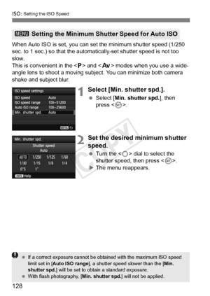 Page 128128
i: Setting the ISO Speed
When Auto ISO is set, you can set the minimum shutter speed (1/250 
sec. to 1 sec.) so that the automatically-set shutter speed is not too \
slow.
This is convenient in the < d> and < f> modes when you use a wide-
angle lens to shoot a moving subject. You can minimize both camera 
shake and subject blur.
1Select [Min. shutter spd.].
  Select [Min. shutter spd. ], then 
press < 0>.
2Set the desired minimum shutter 
speed.
  Turn the < 5> dial to select the 
shutter speed,...