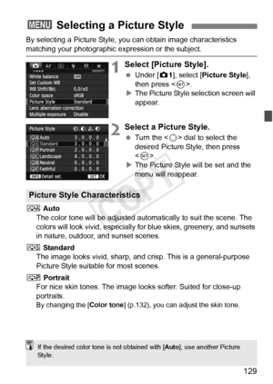 Page 129129
By selecting a Picture Style, you can obtain image characteristics 
matching your photographic expression or the subject.
1Select [Picture Style].
 Under [z 1], select [Picture Style], 
then press < 0>.
X The Picture Style selection screen will 
appear.
2Select a Picture Style.
  Turn the < 5> dial to select the 
desired Picture Style, then press 
< 0 >.
X The Picture Style will be set and the 
menu will reappear.
D  Auto
The color tone will be adjusted auto matically to suit the scene. The 
colors...