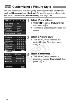 Page 132132
You can customize a Picture Style by adjusting individual parameters 
such as [Sharpness] and [Contrast ]. To see the resulting effects, take 
test shots. To customize [Monochrome], see page 134.
1Select [Picture Style].
 Under [z 1], select [Picture Style ], 
then press < 0>.
X The Picture Style selection screen will 
appear.
2Select a Picture Style.
  Turn the < 5> dial to select the 
desired Picture Style, then press 
< B >.
3Select a parameter.
 Turn the < 5> dial to select a 
parameter such as...