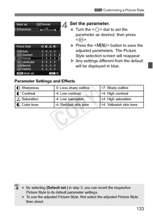 Page 133133
3 Customizing a Picture Style
4Set the parameter.
 Turn the < 5> dial to set the 
parameter as desired, then press 
< 0 >.
  Press the < M> button to save the 
adjusted parameters. The Picture 
Style selection screen will reappear.
X Any settings different from the default 
will be displayed in blue.
Parameter Settings and Effects
g Sharpness  0: Less shar p outline +7: Sharp outline
h  Contrast -4: Low contrast +4: High contrast
i  Saturation-4: Low saturation+4: High saturation
j Color tone-4:...