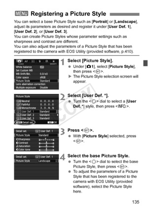 Page 135135
You can select a base Picture Style such as [Portrait] or [Landscape ], 
adjust its parameters as des ired and register it under [User Def. 1], 
[User Def. 2 ], or [User Def. 3 ].
You can create Picture Styles whose parameter settings such as 
sharpness and contrast are different.
You can also adjust the parameters of a Picture Style that has been 
registered to the camera with EOS Utility (provided software, p.410).
1Select [Picture Style].
  Under [z 1], select [Picture Style], 
then press < 0>.
X...