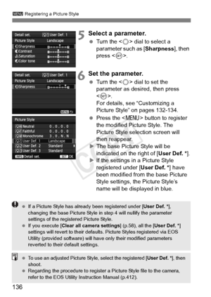 Page 136136
3 Registering a Picture Style
5Select a parameter.
 Turn the < 5> dial to select a 
parameter such as [Sharpness ], then 
press < 0>.
6Set the parameter.
  Turn the < 5> dial to set the 
parameter as desired, then press 
< 0 >. 
For details, see “Customizing a 
Picture Style” on pages 132-134.
  Press the < M> button to register 
the modified Picture Style. The 
Picture Style selection screen will 
then reappear.
X The base Picture Style will be 
indicated on the right of [ User Def. *].
X If the...