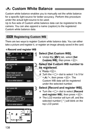 Page 138138
Custom white balance enables you to manually set the white balance 
for a specific light source for bette r accuracy. Perform this procedure 
under the actual light source to be used.
Up to five sets of Custom white balance data can be registered to the 
camera. You can also append a name (caption) to the registered 
Custom white balance data.
There are two ways to register Custom  white balance data. You can either 
take a picture and register it, or register an image already  saved in the card....