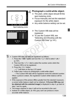 Page 139139
O Custom White Balance
4Photograph a solid-white object.
 The plain, white object should fill the 
spot metering circle.
  Focus manually and set the standard 
exposure for the white object.
  Any white balance setting can be set.
X The Custom WB data will be 
registered.
  To use the Custom WB, see  
“Selecting and Shooting with the 
Custom WB Data” (p.141).
Spot metering circle
 Custom WB data can also be registered as follows:
1. Press the < B> button and turn the < 5> dial to select < O>...