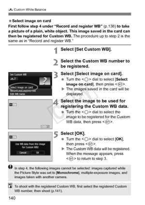 Page 140140
O Custom White Balance
 Select image on card
First follow step 4 under “Record and register WB” (p.138) to take 
a picture of a plain, white object. This image saved in the card can 
then be registered for Custom WB.  The procedure up to step 2 is the 
same as in “Record and register WB.”
1Select [Set Custom WB].
2Select the Custom WB number to 
be registered.
3Select [Select image on card].
 Turn the < 5> dial to select [ Select 
image on card ], then press .
X The images saved in the card will be...