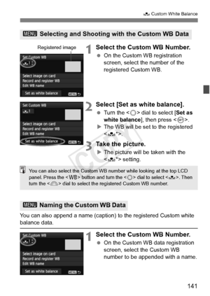 Page 141141
O Custom White Balance
1Select the Custom WB Number.
 On the Custom WB registration 
screen, select the number of the 
registered Custom WB.
2Select [Set as white balance].
 Turn the < 5> dial to select [ Set as 
white balance ], then press .
X The WB will be set to the registered 
.
3Take the picture.
XThe picture will be taken with the 
 setting.
You can also append a name (caption)  to the registered Custom white 
balance data.
1Select the Custom WB Number.
 On the Custom WB data registration...