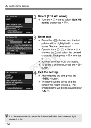 Page 142142
O Custom White Balance
2Select [Edit WB name].
 Turn the < 5> dial to select [ Edit WB 
name ], then press < 0>.
3Enter text.
  Press the < Q> button, and the text 
palette will be highlighted in a color 
frame. Text can be entered.
  Operate the < 5/6 > dial or < 9> 
to move the   and select the desired 
character. Then press < 0> to enter 
it.
  You can enter up to 20 characters.
  To delete a character, press the < L> 
button.
4Exit the setting.
  After entering the text, press the 
 button.
X The...