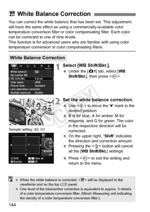 Page 144144
You can correct the white balance that has been set. This adjustment 
will have the same effect as using a commercially-available color 
temperature conversion filter or color compensating filter. Each color 
can be corrected to one of nine levels.
This function is for advanced user s who are familiar with using color 
temperature conversion or color compensating filters.
1Select [WB Shift/Bkt.].
 Under the [ z1] tab, select [WB 
Shift/Bkt. ], then press < 0>.
2Set the white balance correction.
  Use...