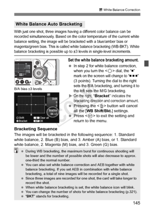 Page 145145
u White Balance Correction
With just one shot, th ree images having a different color balance can be 
recorded simultaneously. Based on the color temperature of the current white 
balance setting, the image will be br acketed with a blue/amber bias or 
magenta/green bias. This is called wh ite balance bracketing (WB-BKT). White 
balance bracketing is possible up to ±3 levels in single-level increments.
Set the white balance bracketing amount.
 In step 2 for white balance correction, 
when you turn...