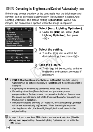 Page 146146
If the image comes out dark or the contrast is low, the brightness and 
contrast can be corrected automatica lly. This function is called Auto 
Lighting Optimizer. The default setting is [ Standard]. With JPEG 
images, the correction is appli ed when the image is captured.
1Select [Auto Lighting Optimizer].
 Under the [ z2] tab, select [Auto 
Lighting Optimizer ], then press 
< 0 >.
2Select the setting.
  Turn the < 5> dial to select the 
desired setting, then press < 0>.
3Take the picture.
  The...