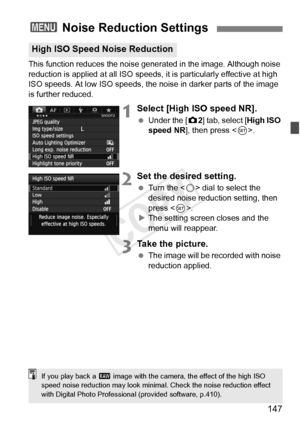 Page 147147
This function reduces the noise generated in the image. Although noise 
reduction is applied at all  ISO speeds, it is particularly effective at high 
ISO speeds. At low ISO speeds, the noi se in darker parts of the image 
is further reduced.
1Select [High ISO speed NR].
  Under the [ z2] tab, select [High ISO 
speed NR ], then press < 0>.
2Set the desired setting.
  Turn the < 5> dial to select the 
desired noise reduction setting, then 
press < 0>.
X The setting screen closes and the 
menu will...