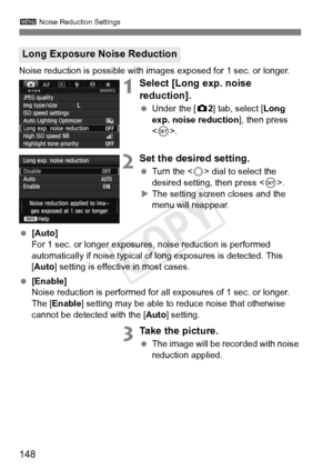 Page 148148
3 Noise Reduction Settings
Noise reduction is possible with images exposed for 1 sec. or longer.
1Select [Long exp. noise 
reduction].
 Under the [ z2] tab, select [Long 
exp. noise reduction ], then press 
< 0 >.
2Set the desired setting.
  Turn the < 5> dial to select the 
desired setting, then press < 0>.
X The setting screen closes and the 
menu will reappear.
  [Auto]
For 1 sec. or longer exposures , noise reduction is performed 
automatically if noise typical of  long exposures is detected....