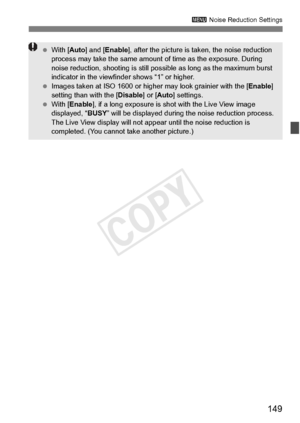 Page 149149
3 Noise Reduction Settings
 With [ Auto] and [ Enable ], after the picture is ta ken, the noise reduction 
process may take the same amount  of time as the exposure. During 
noise reduction, shooting  is still possible as long as the maximum burst 
indicator in the viewfind er shows “1” or higher.
  Images taken at ISO 16 00 or higher may look grainier with the [ Enable] 
setting than with the [ Disable] or [Auto ] settings.
  With [ Enable ], if a long exposure is shot with the Live View image...