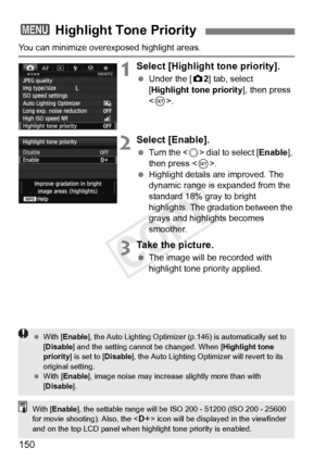 Page 150150
You can minimize overexposed highlight areas.
1Select [Highlight tone priority].
 Under the [ z2] tab, select 
[Highlight tone priority ], then press 
< 0 >.
2Select [Enable].
  Turn the < 5> dial to select [ Enable], 
then press < 0>.
  Highlight details are improved. The 
dynamic range is expanded from the 
standard 18% gray to bright 
highlights. The gradation between the 
grays and highlights becomes 
smoother.
3Take the picture.
 The image will be recorded with 
highlight tone priority applied....