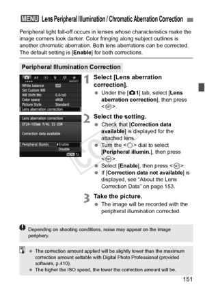 Page 151151
Peripheral light fall-off occurs in lenses whose characteristics make the 
image corners look darker. Color fri nging along subject outlines is 
another chromatic aberration. Both lens aberrations can be corrected. 
The default setting is [ Enable] for both corrections.
1Select [Lens aberration 
correction].
 Under the [ z1] tab, select [Lens 
aberration correction ], then press 
< 0 >.
2Select the setting.
  Check that [ Correction data 
available ] is displayed for the 
attached lens.
  Turn the <...
