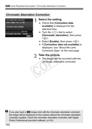 Page 152152
3 Lens Peripheral Illumination / Chromatic Aberration Correction
1Select the setting.
 Check that [ Correction data 
available ] is displayed for the 
attached lens.
  Turn the < 5> dial to select 
[Chromatic aberration ], then press 
< 0 >.
  Select [Enable ], then press .
  If [Correction data not available] is 
displayed, see “About the Lens 
Correction Data” on the next page.
2Take the picture.
  The image will be recorded with the 
chromatic aberration corrected.
Chromatic Aberration Correction...