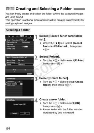 Page 154154
You can freely create and select the folder where the captured images 
are to be saved.
This operation is optional since a fo lder will be created automatically for 
saving captured images.
1Select [Record func+card/folder 
sel.].
 Under the [ 51] tab, select [ Record 
func+card/folder sel. ], then press 
< 0 >.
2Select [Folder].
  Turn the < 5> dial to select [ Folder], 
then press < 0>.
3Select [Create folder].
  Turn the < 5> dial to select [ Create 
folder ], then press < 0>.
4Create a new...