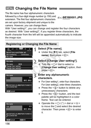 Page 156156
The file name has four alphanumeric characters 
followed by a four-digit  image number (p.158) and 
extension. The first four  alphanumeric characters 
are set upon factory ship ment and unique to the 
camera. However, you can change them.
With “User setting1”, you can change and register the four characters 
as desired. With “User setting2”, if you register three characters\
, the 
fourth character from the left will  be appended automatically to indicate 
the image size.
1Select [File name].
 Under...