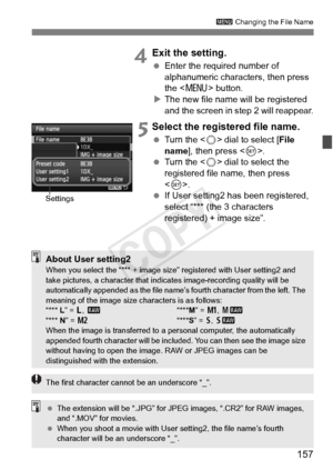 Page 157157
3 Changing the File Name
 4Exit the setting.
 Enter the required number of 
alphanumeric characters, then press 
the < M > button.
X The new file name will be registered 
and the screen in step 2 will reappear.
 5Select the registered file name.
  Turn the < 5> dial to select [ File 
name ], then press < 0>.
  Turn the < 5> dial to select the 
registered file name, then press 
< 0 >.
  If User setting2 has been registered, 
select “*** (the 3 characters 
registered) + image size”.
Settings
About User...