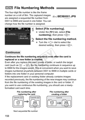 Page 158158
The four-digit file number is like the frame 
number on a roll of film. The captured images 
are assigned a sequential file number from 
0001 to 9999 and saved in one folder. You can 
change how the file number is assigned.
1Select [File numbering].
 Under the [ 51] tab, select [ File 
numbering ], then press < 0>.
2Select the file numbering method.
  Turn the < 5> dial to select the 
desired setting, then press < 0>.
Continues the file numbering sequence even after the card is 
replaced or a new...