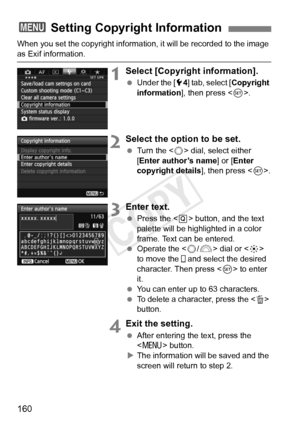 Page 160160
When you set the copyright information, it will be recorded to the image 
as Exif information.
1Select [Copyright information].
 Under the [ 54] tab, select [Copyright 
information ], then press < 0>.
2Select the option to be set.
  Turn the < 5> dial, select either 
[Enter author’s name ] or [Enter 
copyright details ], then press .
3Enter text.
  Press the < Q> button, and the text 
palette will be highlighted in a color 
frame. Text can be entered.
  Operate the < 5/6 > dial or < 9> 
to move the...