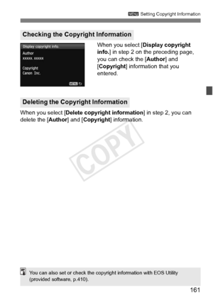 Page 161161
3 Setting Copyright Information
When you select [ Display copyright 
info. ] in step 2 on the preceding page, 
you can check the [Author ] and 
[Copyright] information that you 
entered.
When you select [ Delete copyright information ] in step 2, you can 
delete the [ Author] and [Copyright ] information.
Checking the Copyright Information
Deleting the Copyright Information
You can also set or check the copyright information with EOS Utility 
(provided software, p.410).
COPY  