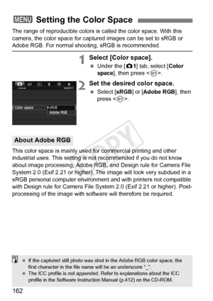 Page 162162
The range of reproducible colors is called the color space. With this 
camera, the color space for captur ed images can be set to sRGB or 
Adobe RGB. For normal shooting, sRGB is recommended.
1Select [Color space].
 Under the [ z1] tab, select [Color 
space ], then press < 0>.
2Set the desired color space.
  Select [ sRGB] or [ Adobe RGB ], then 
press < 0>.
This color space is mainly used for commercial printing and other 
industrial uses. This setting is  not recommended if you do not know 
about...