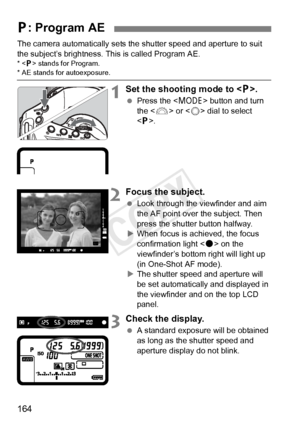 Page 164164
The camera automatically sets the shutter speed and aperture to suit 
the subject’s brightness. This is called Program AE.
* < d> stands for Program.* AE stands for autoexposure.
1Set the shooting mode to .
 Press the < W> button and turn 
the < 6> or < 5> dial to select 
< d >.
2Focus the subject.
  Look through the viewfinder and aim 
the AF point over the subject. Then 
press the shutter button halfway.
X When focus is achieved, the focus 
confirmation light < o> on the 
viewfinder’s bottom right...