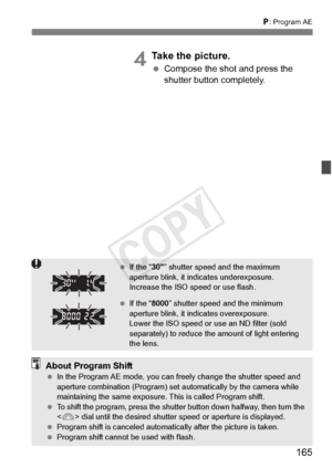 Page 165165
d: Program AE
4Take the picture.
  Compose the shot and press the 
shutter button completely.
 If the “ 30” shutter speed and the maximum 
aperture blink, it indi cates underexposure. 
Increase the ISO speed or use flash.
  If the “ 8000” shutter speed and the minimum 
aperture blink, it in dicates overexposure. 
Lower the ISO speed or us e an ND filter (sold 
separately) to reduce the  amount of light entering 
the lens.
About Program Shift  In the Program AE mode , you can freely change the shutter...
