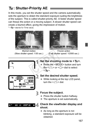 Page 167167
In this mode, you set the shutter speed and the camera automatically 
sets the aperture to obtain the standa rd exposure suiting the brightness 
of the subject. This is called shutter-priority AE. A faster shutter speed 
can freeze the action or a moving subject. A slower shutter speed can 
create a blurred effect, giving the impression of motion.
*  stands for Time value.
1Set the shooting mode to < s>.
 Press the < W> button and turn 
the < 6> or < 5> dial to select 
< s >.
2Set the desired shutter...