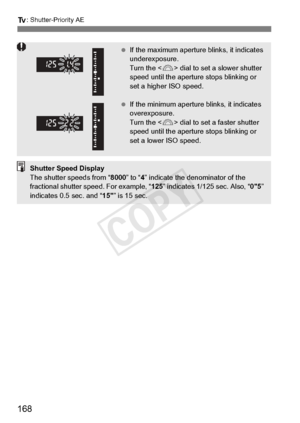 Page 168168
s: Shutter-Priority AE
 If the maximum aperture  blinks, it indicates 
underexposure. 
Turn the < 6> dial to set a slower shutter 
speed until the aperture  stops blinking or 
set a higher ISO speed.
  If the minimum aperture  blinks, it indicates 
overexposure. 
Turn the < 6> dial to set a faster shutter 
speed until the aperture  stops blinking or 
set a lower ISO speed.
Shutter Speed Display
The shutter speeds from “ 8000” to “4” indicate the denominator of the 
fractional shutter sp eed. For...