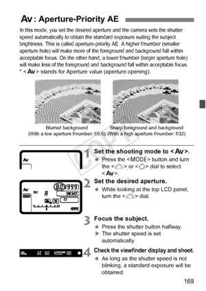 Page 169169
In this mode, you set the desired aperture and the camera sets the shutter 
speed automatically to obtain the st andard exposure suiting the subject 
brightness. This is called aperture-priority AE. A higher f/ number (smaller 
aperture hole) will make more of the foreground and background fall within 
acceptable focus. On t he other hand, a lower f/number  (larger aperture hole) 
will make less of  the foreground and ba ckground fall within acceptable focus.
*  stands for Aperture value (aperture...
