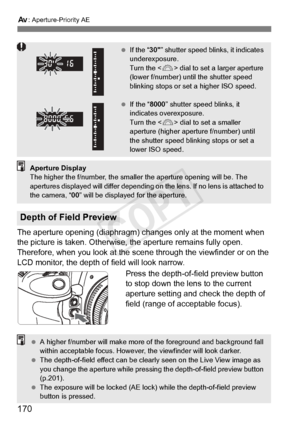 Page 170170
f: Aperture-Priority AE
The aperture opening (diaphragm) changes only at the moment when 
the picture is taken. Otherwise,  the aperture remains fully open. 
Therefore, when you look at the sce ne through the viewfinder or on the 
LCD monitor, the depth of field will look narrow.
Press the depth-of-field preview button 
to stop down the lens to the current 
aperture setting and check the depth of 
field (range of acceptable focus).
Depth of Field Preview
  If the “ 30” shutter speed blin ks, it...