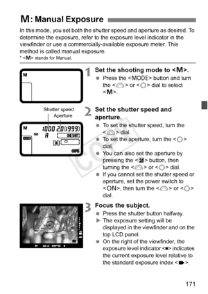 Page 171171
In this mode, you set both the shutter speed and aperture as desired. To 
determine the exposure, refer to the exposure level indicator in the 
viewfinder or use a commercially-available exposure meter. This 
method is called manual exposure.
*  stands for Manual.
1Set the shooting mode to .
  Press the < W> button and turn 
the < 6> or < 5> dial to select 
< a >.
2Set the shutter speed and 
aperture.
  To set the shutter speed, turn the 
 dial.
  To set the aperture, turn the < 5> 
dial.
  You can...
