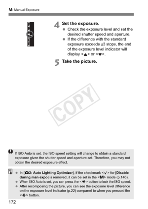 Page 172172
a: Manual Exposure
4Set the exposure.
 Check the exposure level and set the 
desired shutter speed and aperture.
  If the difference with the standard 
exposure exceeds ±3 stops, the end 
of the exposure level indicator will 
display < > or < >.
5Take the picture.
If ISO Auto is set, the ISO speed setting will change  to obtain a standard 
exposure given the shutter speed and  aperture set. Therefore, you may not 
obtain the desired  exposure effect.
 In [z2: Auto Lighting Optimizer ], if the...