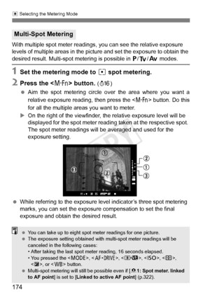 Page 174174
q Selecting the Metering Mode
With multiple spot meter readings, you can see the relative exposure 
levels of multiple areas in the picture and set the exposure to obtain the 
desired result. Multi-spot metering is possible in  d/s /f  modes.
1Set the metering mode to  r spot metering.
2Press the < B> button. (8 )
  Aim the spot metering circle ov er the area where you want a
relative exposure readi ng, then press the  button. Do this
for all the multiple areas you want to meter.
X On the right of...