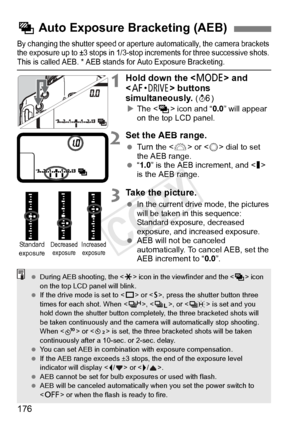 Page 176176
By changing the shutter speed or aperture automatically, the camera brackets 
the exposure up to ±3 stop s in 1/3-stop increments for three successive shots. 
This is called AEB. * AEB stan ds for Auto Exposure Bracketing.
1Hold down the  and 
< o > buttons 
simultaneously. 
( 9 )
X The < h> icon and “ 0.0” will appear 
on the top LCD panel.
2Set the AEB range.
  Turn the < 6> or < 5> dial to set 
the AEB range.
  “1.0 ” is the AEB increment, and  
is the AEB range.
3Take the picture.
 In the current...