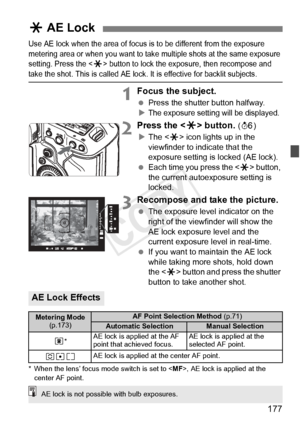 Page 177177
Use AE lock when the area of focus is to be different from the exposure 
metering area or when you want to take  multiple shots at the same exposure 
setting. Press the <
A> button to lock the exposure, then recompose and take the shot. This is called AE lock.  It is effective for backlit subjects.
1Focus the subject.
 Press the shutter button halfway.
XThe exposure settin g will be displayed.
2Press the  button. (9 )
X The < A> icon lights up in the 
viewfinder to indicate that the 
exposure setting...