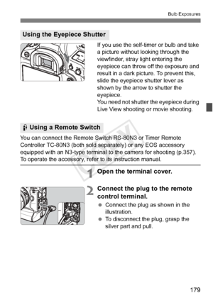 Page 179179
Bulb Exposures
If you use the self-timer or bulb and take 
a picture without looking through the 
viewfinder, stray light entering the 
eyepiece can throw off the exposure and 
result in a dark picture. To prevent this, 
slide the eyepiece shutter lever as 
shown by the arrow to shutter the 
eyepiece.
You need not shutter the eyepiece during 
Live View shooting or movie shooting.
You can connect the Remote Swit ch RS-80N3 or Timer Remote 
Controller TC-80N3 (both sold se parately) or any EOS...