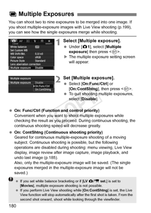 Page 180180
You can shoot two to nine exposures to be merged into one image. If 
you shoot multiple-exposure images with Live View shooting (p.199), 
you can see how the single exposures merge while shooting.
1Select [Multiple exposure].
 Under [z 1], select [Multiple 
exposure ] then press < 0>.
X The multiple exposure setting screen 
will appear.
2Set [Multiple exposure].
  Select [On:Func/Ctrl ] or 
[On:ContShtng ], then press .
  To quit shooting multiple exposures, 
select [Disable ].
  On: Func/Ctrl...