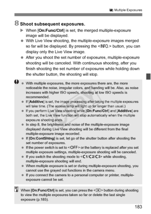 Page 183183
P Multiple Exposures
8Shoot subsequent exposures.
X When [On:Func/Ctrl ] is set, the merged multiple-exposure 
image will be displayed.
  With Live View shooting, the mu ltiple-exposure images merged 
so far will be displayed. By pressing the < B> button, you can 
display only the Live View image.
  After you shoot the set number of  exposures, multiple-exposure 
shooting will be canceled. With  continuous shooting, after you 
finish shooting the set number of  exposures while holding down 
the...