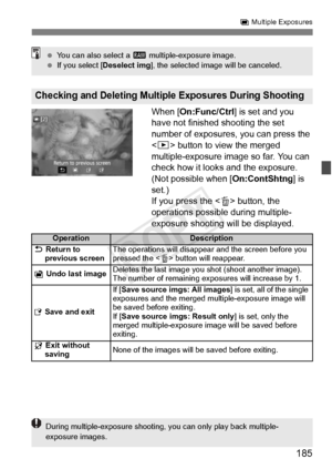 Page 185185
P Multiple Exposures
When [On:Func/Ctrl ] is set and you 
have not finished shooting the set 
number of exposures, you can press the 
< x > button to view the merged 
multiple-exposure image so far. You can 
check how it looks and the exposure. 
(Not possible when [ On:ContShtng] is 
set.)
If you press the < L> button, the 
operations possible during multiple-
exposure shooting will be displayed.
Checking and Deleting Multiple  Exposures During Shooting
 You can also select a  1 multiple-exposure...