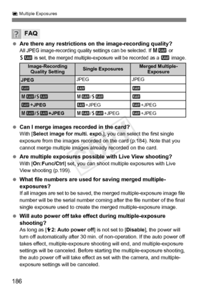 Page 186186
P Multiple Exposures
  Are there any restrictions on the image-recording quality?All JPEG image-recording quality  settings can be selected. If 41 or 
61 is set, the merged multiple-exposure will be recorded as a 1 image.
  Can I merge images recorded in the card?With [ Select image for multi. expo. ], you can select the first single 
exposure from the images recorded on the card (p.184). Note that you 
cannot merge multiple images already recorded on the card.
  Are multiple exposures possible with...