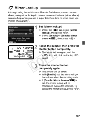 Page 187187
Although using the self-timer or Remote Switch can prevent camera 
shake, using mirror lockup to prevent  camera vibrations (mirror shock) 
can also help when you use a super  telephoto lens or shoot close ups 
(macro photography).
1Set [Mirror lockup].
 Under the [ z3] tab, select [Mirror 
lockup ], then press < 0>.
  Select [Enable ] or [Enable: Mirror 
down w/ s], then press < 0>.
2Focus the subject, then press the 
shutter button completely.
XThe mirror will swing up, and the 
 icon will blink on...