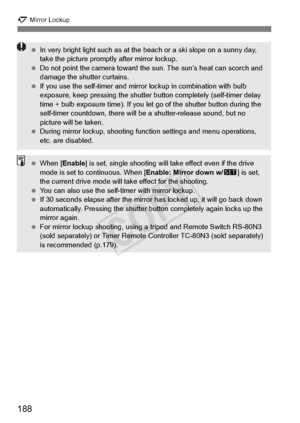Page 188188
2 Mirror Lockup
 In very bright light such  as at the beach or a sk i slope on a sunny day, 
take the picture prompt ly after mirror lockup.
  Do not point the camera  toward the sun. The sun’s heat can scorch and 
damage the shutter curtains.
  If you use the self-timer and mirror  lockup in combination with bulb 
exposure, keep pressing the shutter  button completely (self-timer delay 
time + bulb exposure time ). If you let go of the shutter button during the 
self-timer countdown, there will  be...
