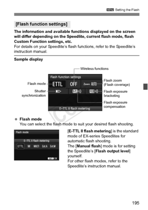 Page 195195
3 Setting the Flash
The information and available functions displayed on the screen 
will differ depending on the Speedlite, current flash mode, flash 
Custom Function settings, etc.
For details on your Speedlite’s flash  functions, refer to the Speedlite’s 
instruction manual.
Sample display
 Flash mode
You can select the flash mode to suit your desired flash shooting.
[E-TTL II flash metering] is the standard 
mode of EX-series Speedlites for 
automatic flash shooting.
The [ Manual flash ] mode is...